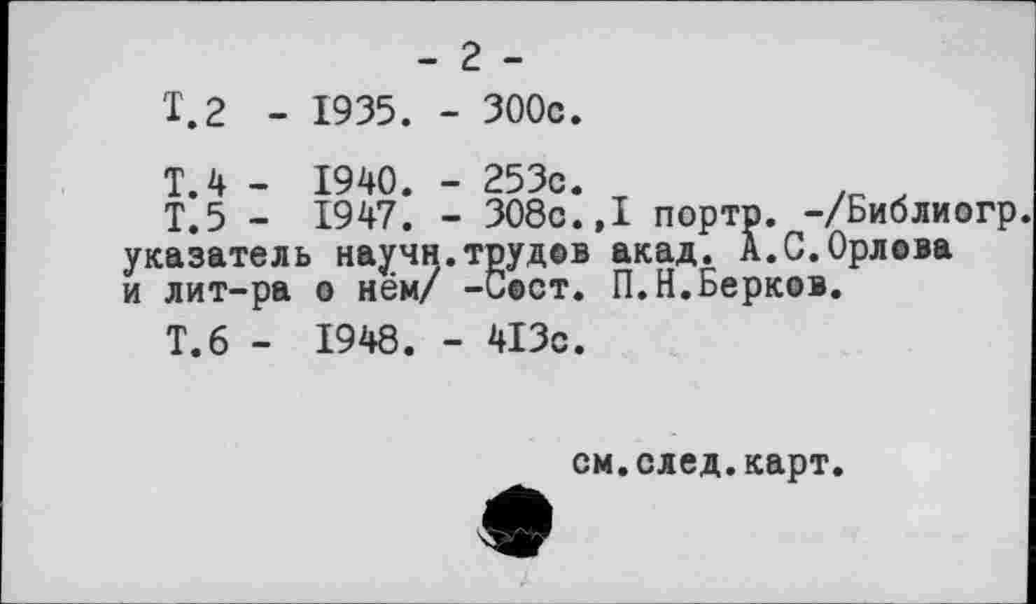 ﻿- г -
1.2 - 1935. - 300с.
T.4 - 1940. - 253с.	.
Т.5 - 1947. - ЗОбс.,1 портр. -/Библиогр указатель научи.трудов акад. А.С.Орлова и лит-ра о нём/ -Сост. П.Н.Берков.
Т.6 - 1948. - 413с.
см.след.карт.